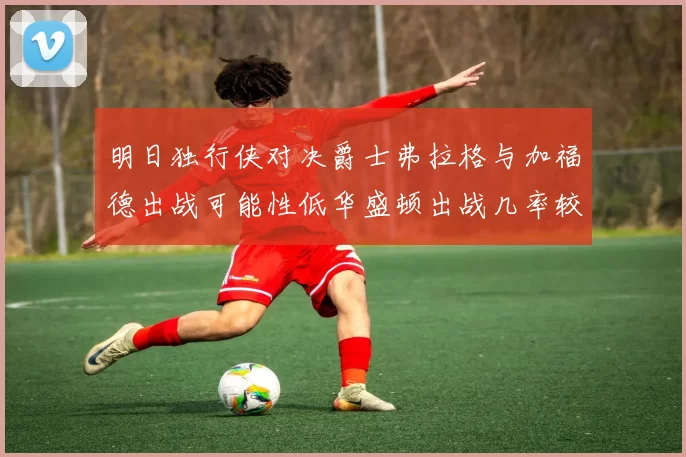 明日独行侠对决爵士弗拉格与加福德出战可能性低华盛顿出战几率较高
