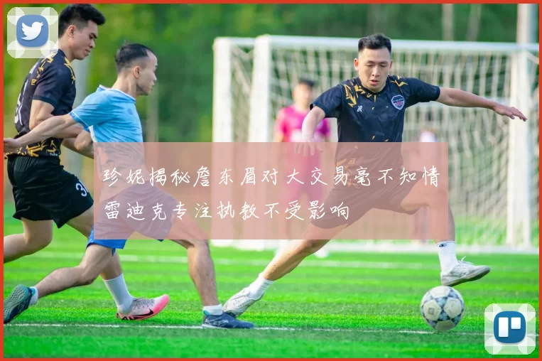 珍妮揭秘詹东眉对大交易毫不知情雷迪克专注执教不受影响
