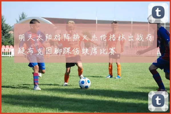 明天太阳对阵热火杰伦格林出战存疑布克因脚踝伤缺席比赛