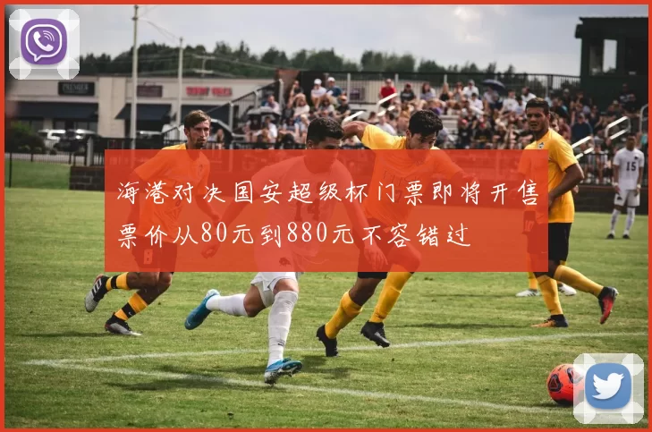 海港对决国安超级杯门票即将开售票价从80元到880元不容错过